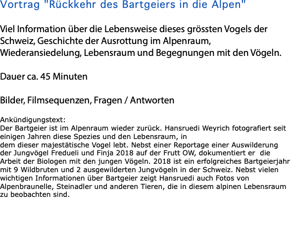 Vortrag "Rückkehr des Bartgeiers in die Alpen" Viel Information über die Lebensweise dieses grössten Vogels der Schweiz, Geschichte der Ausrottung im Alpenraum, Wiederansiedelung, Lebensraum und Begegnungen mit den Vögeln. Dauer ca. 45 Minuten Bilder, Filmsequenzen, Fragen / Antworten Ankündigungstext: Der Bartgeier ist im Alpenraum wieder zurück. Hansruedi Weyrich fotografiert seit einigen Jahren diese Spezies und den Lebensraum, in dem dieser majestätische Vogel lebt. Nebst einer Reportage einer Auswilderung der Jungvögel Fredueli und Finja 2018 auf der Frutt OW, dokumentiert er die Arbeit der Biologen mit den jungen Vögeln. 2018 ist ein erfolgreiches Bartgeierjahr mit 9 Wildbruten und 2 ausgewilderten Jungvögeln in der Schweiz. Nebst vielen wichtigen Informationen über Bartgeier zeigt Hansruedi auch Fotos von Alpenbraunelle, Steinadler und anderen Tieren, die in diesem alpinen Lebensraum zu beobachten sind. 