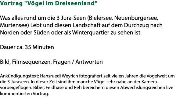 Vortrag "Vögel im Dreiseenland" Was alles rund um die 3 Jura-Seen (Bielersee, Neuenburgersee, Murtensee) Lebt und diesen Landschaft auf dem Durchzug nach Norden oder Süden oder als Winterquartier zu sehen ist. Dauer ca. 35 Minuten Bild, Filmsequenzen, Fragen / Antworten Ankündigungstext: Hansruedi Weyrich fotografiert seit vielen Jahren die Vogelwelt um die 3 Juraseen. In dieser Zeit sind ihm manche Vögel sehr nahe an der Kamera vorbeigeflogen. Biber, Feldhase und Reh bereichern diesen Abwechslungsreichen live kommentierten Vortrag. 